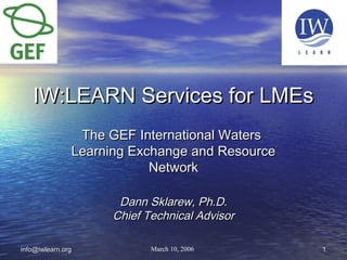 11info@iwlearn.orginfo@iwlearn.org
IW:LEARN Services for LMEsIW:LEARN Services for LMEs
The GEF International WatersThe GEF International Waters
Learning Exchange and ResourceLearning Exchange and Resource
NetworkNetwork
Dann Sklarew, Ph.D.Dann Sklarew, Ph.D.
Chief Technical AdvisorChief Technical Advisor
March 10, 2006
 
