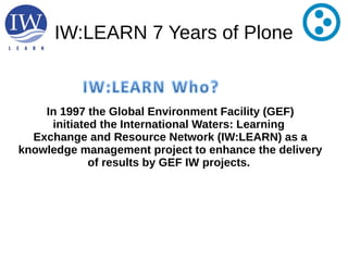 IW:LEARN 7 Years of Plone
In 1997 the Global Environment Facility (GEF)
initiated the International Waters: Learning
Exchange and Resource Network (IW:LEARN) as a
knowledge management project to enhance the delivery
of results by GEF IW projects.
 