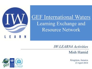 GEF International Waters
Learning Exchange and
Resource Network
Mish Hamid
Kingtston, Jamaica
23 April 2014
IW:LEARN4 Activities
 