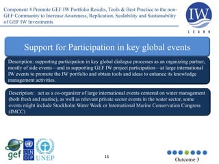 16
Outcome 3
Support for Participation in key global events
Description: supporting participation in key global dialogue processes as an organizing partner,
mostly of side events—and in supporting GEF IW project participation—at large international
IW events to promote the IW portfolio and obtain tools and ideas to enhance its knowledge
management activities.
Description: act as a co-organizer of large international events centered on water management
(both fresh and marine), as well as relevant private sector events in the water sector, some
events might include Stockholm Water Week or International Marine Conservation Congress
(IMCC)
Component 4 Promote GEF IW Portfolio Results, Tools & Best Practice to the non-
GEF Community to Increase Awareness, Replication, Scalability and Sustainability
of GEF IW Investments
 