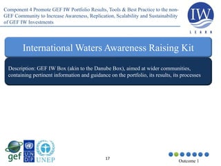 17
Outcome 1
Description: GEF IW Box (akin to the Danube Box), aimed at wider communities,
containing pertinent information and guidance on the portfolio, its results, its processes
International Waters Awareness Raising Kit
Component 4 Promote GEF IW Portfolio Results, Tools & Best Practice to the non-
GEF Community to Increase Awareness, Replication, Scalability and Sustainability
of GEF IW Investments
 