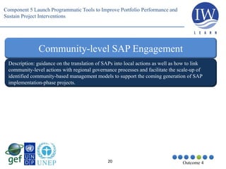 20 Outcome 4
Community-level SAP Engagement
Description: guidance on the translation of SAPs into local actions as well as how to link
community-level actions with regional governance processes and facilitate the scale-up of
identified community-based management models to support the coming generation of SAP
implementation-phase projects.
Component 5 Launch Programmatic Tools to Improve Portfolio Performance and
Sustain Project Interventions
 
