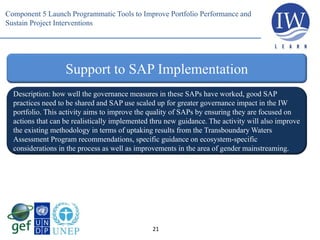 21
Support to SAP Implementation
Description: how well the governance measures in these SAPs have worked, good SAP
practices need to be shared and SAP use scaled up for greater governance impact in the IW
portfolio. This activity aims to improve the quality of SAPs by ensuring they are focused on
actions that can be realistically implemented thru new guidance. The activity will also improve
the existing methodology in terms of uptaking results from the Transboundary Waters
Assessment Program recommendations, specific guidance on ecosystem-specific
considerations in the process as well as improvements in the area of gender mainstreaming.
Component 5 Launch Programmatic Tools to Improve Portfolio Performance and
Sustain Project Interventions
 