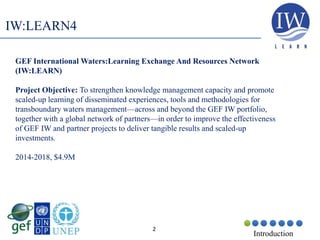 2
Introduction
IW:LEARN4
GEF International Waters:Learning Exchange And Resources Network
(IW:LEARN)
Project Objective: To strengthen knowledge management capacity and promote
scaled-up learning of disseminated experiences, tools and methodologies for
transboundary waters management—across and beyond the GEF IW portfolio,
together with a global network of partners—in order to improve the effectiveness
of GEF IW and partner projects to deliver tangible results and scaled-up
investments.
2014-2018, $4.9M
 
