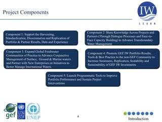 4
Component 1: Support the Harvesting,
Standardization, Dissemination and Replication of
Portfolio & Partner Results, Data and Experience
Project Components
Component 2: Share Knowledge Across Projects and
Partners (Through Dialogue Processes and Face-to-
Face Capacity Building) to Advance Transboundary
Water Management
Component 3: Expand Global Freshwater
Communities of Practice to Advance Conjunctive
Management of Surface, Ground & Marine waters
and Partner with New Enterprises on Initiatives to
Better Manage International Waters
Component 4: Promote GEF IW Portfolio Results,
Tools & Best Practice to the non-GEF Community to
Increase Awareness, Replication, Scalability and
Sustainability of GEF IW Investments
Introduction
Component 5: Launch Programmatic Tools to Improve
Portfolio Performance and Sustain Project
Interventions
 
