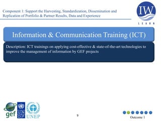 9
Outcome 1
Description: ICT trainings on applying cost-effective & state-of-the-art technologies to
improve the management of information by GEF projects
Information & Communication Training (ICT)
Component 1: Support the Harvesting, Standardization, Dissemination and
Replication of Portfolio & Partner Results, Data and Experience
 