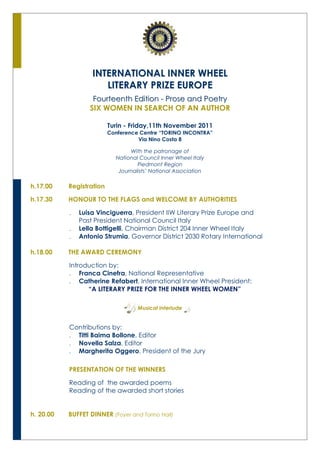 INTERNATIONAL INNER WHEEL
                      LITERARY PRIZE EUROPE
                   Fourteenth Edition - Prose and Poetry
                  SIX WOMEN IN SEARCH OF AN AUTHOR

                          Turin - Friday,11th November 2011
                          Conference Centre “TORINO INCONTRA”
                                    Via Nino Costa 8

                                 With the patronage of
                            National Council Inner Wheel Italy
                                    Piedmont Region
                             Journalists’ National Association

h.17.00    Registration

h.17.30    HONOUR TO THE FLAGS and WELCOME BY AUTHORITIES

              Luisa Vinciguerra, President IIW Literary Prize Europe and
               Past President National Council Italy
              Lella Bottigelli, Chairman District 204 Inner Wheel Italy
              Antonio Strumia, Governor District 2030 Rotary International

h.18.00    THE AWARD CEREMONY

           Introduction by:
            Franca Cinefra, National Representative
            Catherine Refabert, International Inner Wheel President:
                 “A LITERARY PRIZE FOR THE INNER WHEEL WOMEN”

                                    Musical interlude


           Contributions by:
            Titti Baima Bollone, Editor
            Novella Salza, Editor
            Margherita Oggero, President of the Jury

           PRESENTATION OF THE WINNERS

           Reading of the awarded poems
           Reading of the awarded short stories


h. 20.00   BUFFET DINNER (Foyer and Torino Hall)
 