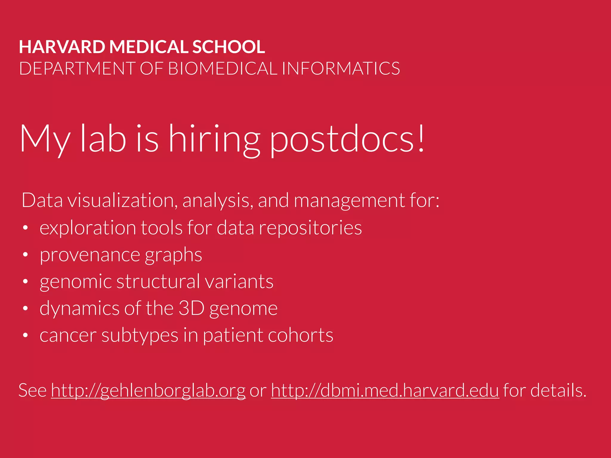 My lab is hiring postdocs!
HARVARD MEDICAL SCHOOL
DEPARTMENT OF BIOMEDICAL INFORMATICS
See http://gehlenborglab.org or http://dbmi.med.harvard.edu for details.
Data visualization, analysis, and management for:
• exploration tools for data repositories
• provenance graphs
• genomic structural variants
• dynamics of the 3D genome
• cancer subtypes in patient cohorts
 