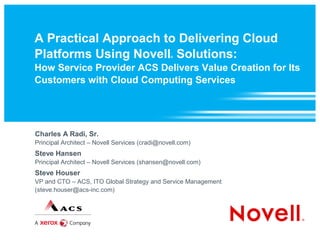 A Practical Approach to Delivering Cloud
Platforms Using Novell Solutions:               ®



How Service Provider ACS Delivers Value Creation for Its
Customers with Cloud Computing Services




Charles A Radi, Sr.
Principal Architect – Novell Services (cradi@novell.com)
Steve Hansen
Principal Architect – Novell Services (shansen@novell.com)
Steve Houser
VP and CTO – ACS, ITO Global Strategy and Service Management
(steve.houser@acs-inc.com)
 