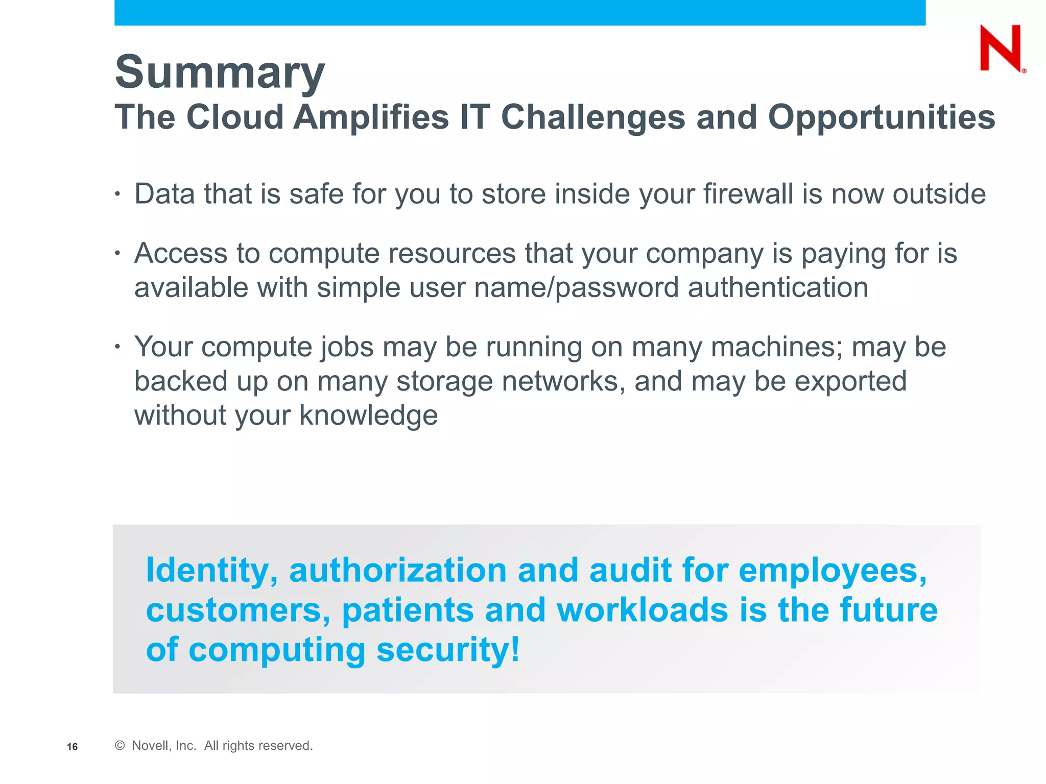 Summary
     The Cloud Amplifies IT Challenges and Opportunities

     •   Data that is safe for you to store inside your firewall is now outside
     •   Access to compute resources that your company is paying for is
         available with simple user name/password authentication
     •   Your compute jobs may be running on many machines; may be
         backed up on many storage networks, and may be exported
         without your knowledge




          Identity, authorization and audit for employees,
          customers, patients and workloads is the future
          of computing security!

16   © Novell, Inc. All rights reserved.
 