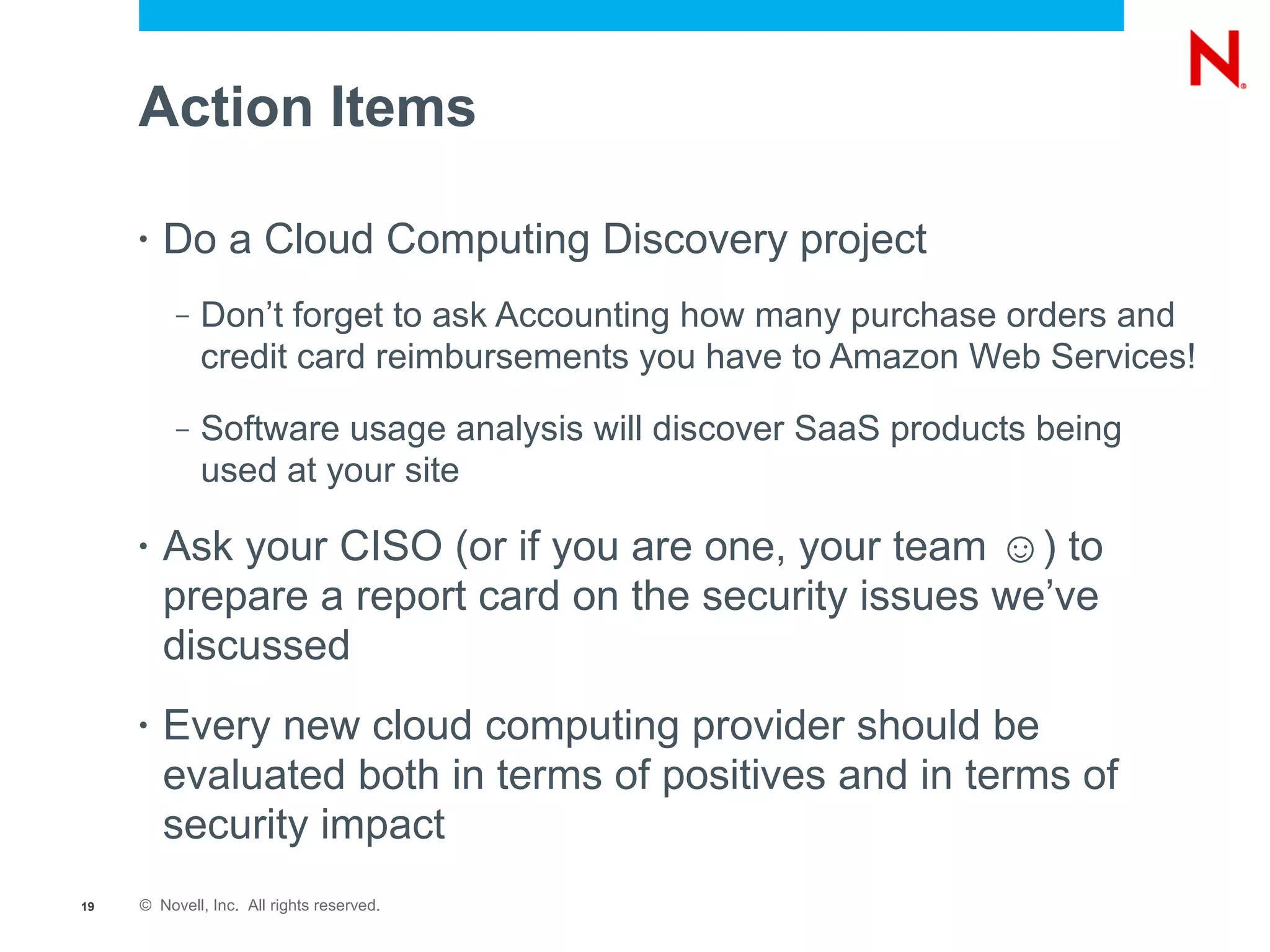 Action Items

     •   Do a Cloud Computing Discovery project
          –   Don’t forget to ask Accounting how many purchase orders and
              credit card reimbursements you have to Amazon Web Services!
          –   Software usage analysis will discover SaaS products being
              used at your site

     •   Ask your CISO (or if you are one, your team ☺) to
         prepare a report card on the security issues we’ve
         discussed
     •   Every new cloud computing provider should be
         evaluated both in terms of positives and in terms of
         security impact
19   © Novell, Inc. All rights reserved.
 