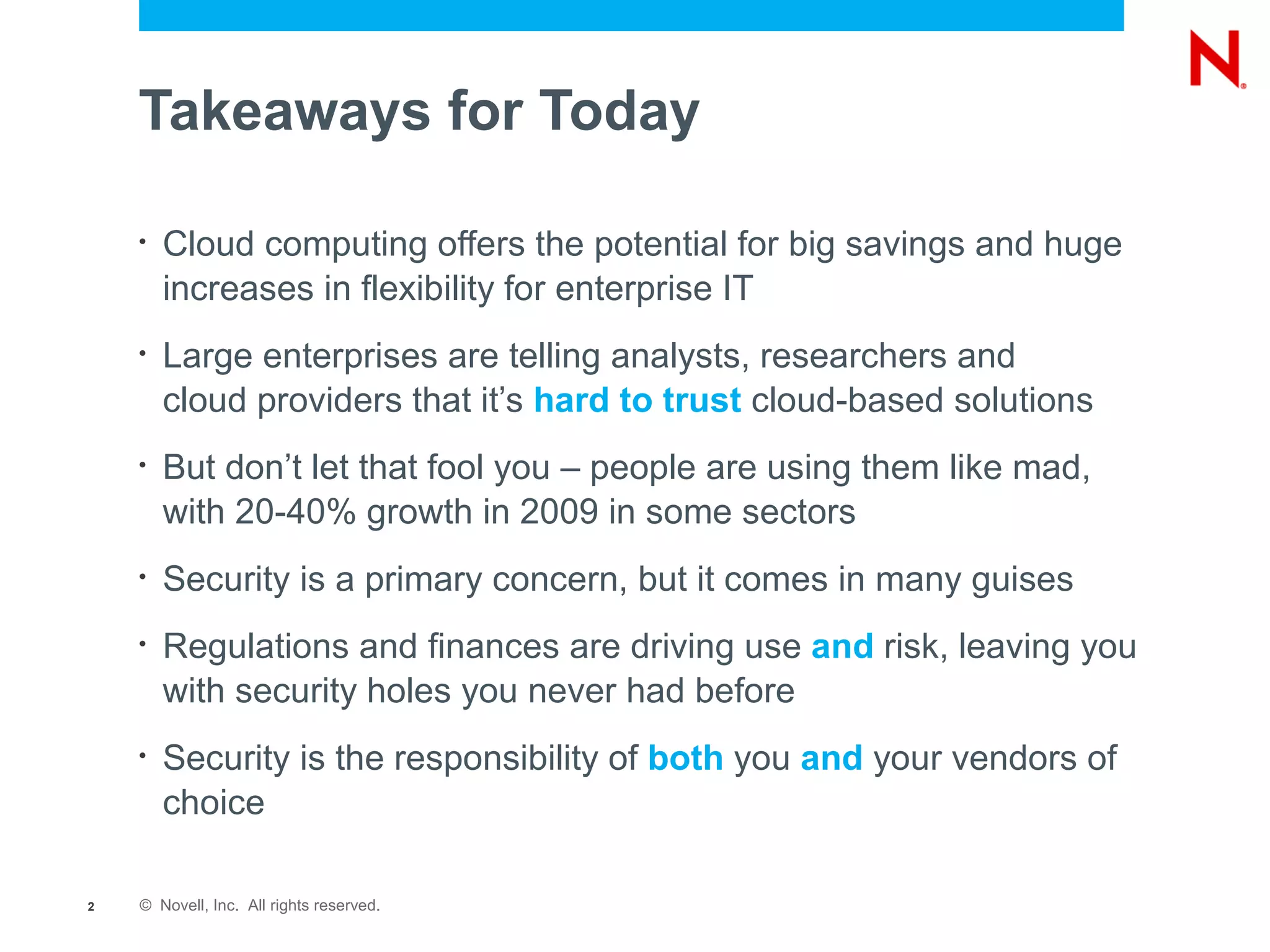Takeaways for Today

    •   Cloud computing offers the potential for big savings and huge
        increases in flexibility for enterprise IT
    •   Large enterprises are telling analysts, researchers and
        cloud providers that it’s hard to trust cloud-based solutions
    •   But don’t let that fool you – people are using them like mad,
        with 20-40% growth in 2009 in some sectors
    •   Security is a primary concern, but it comes in many guises
    •   Regulations and finances are driving use and risk, leaving you
        with security holes you never had before
    •   Security is the responsibility of both you and your vendors of
        choice

2   © Novell, Inc. All rights reserved.
 