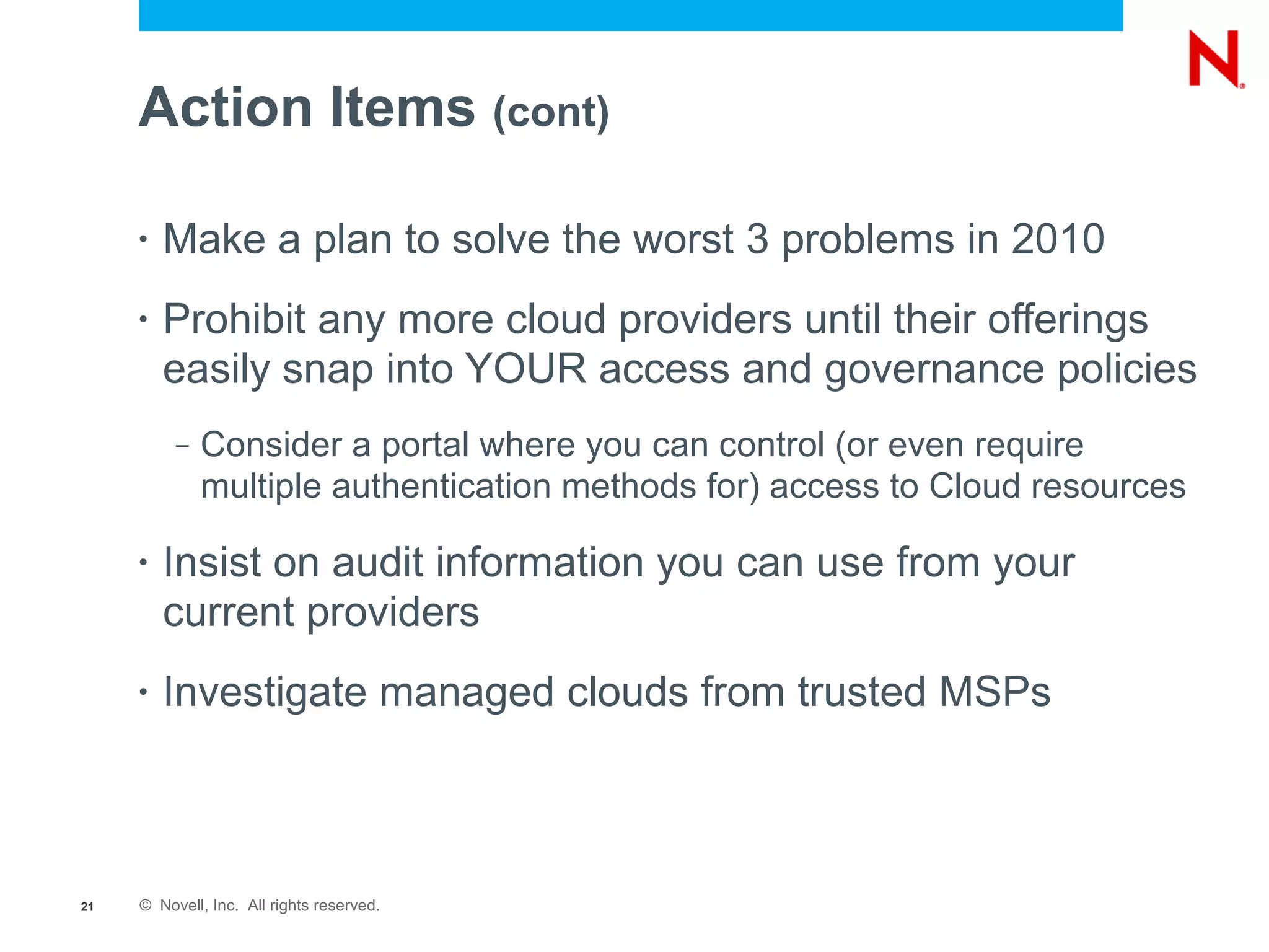 Action Items (cont)

     •   Make a plan to solve the worst 3 problems in 2010
     •   Prohibit any more cloud providers until their offerings
         easily snap into YOUR access and governance policies
          –   Consider a portal where you can control (or even require
              multiple authentication methods for) access to Cloud resources

     •   Insist on audit information you can use from your
         current providers
     •   Investigate managed clouds from trusted MSPs



21   © Novell, Inc. All rights reserved.
 