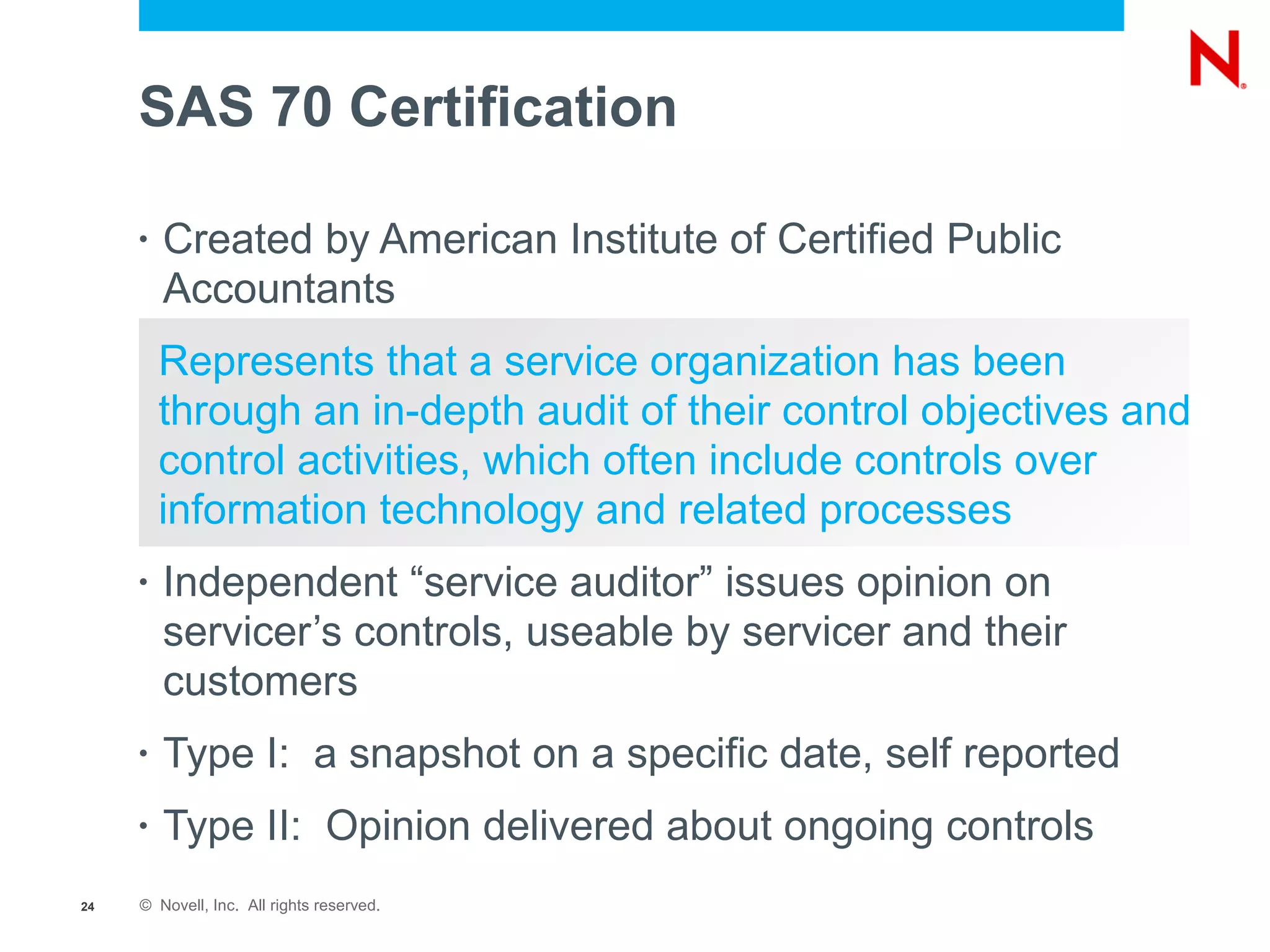 SAS 70 Certification

     •   Created by American Institute of Certified Public
         Accountants
         Represents that a service organization has been
         through an in-depth audit of their control objectives and
         control activities, which often include controls over
         information technology and related processes
     •   Independent “service auditor” issues opinion on
         servicer’s controls, useable by servicer and their
         customers
     •   Type I: a snapshot on a specific date, self reported
     •   Type II: Opinion delivered about ongoing controls
24   © Novell, Inc. All rights reserved.
 