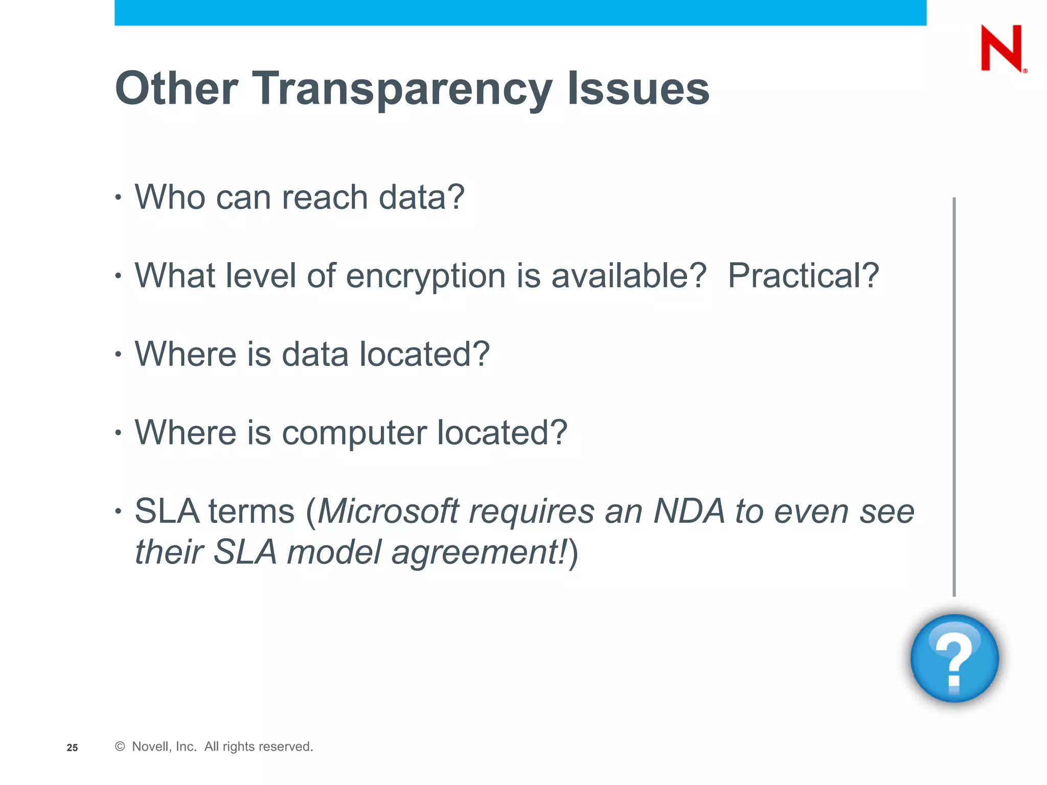 Other Transparency Issues

     •   Who can reach data?

     •   What level of encryption is available? Practical?

     •   Where is data located?

     •   Where is computer located?

     •   SLA terms (Microsoft requires an NDA to even see
         their SLA model agreement!)




25   © Novell, Inc. All rights reserved.
 