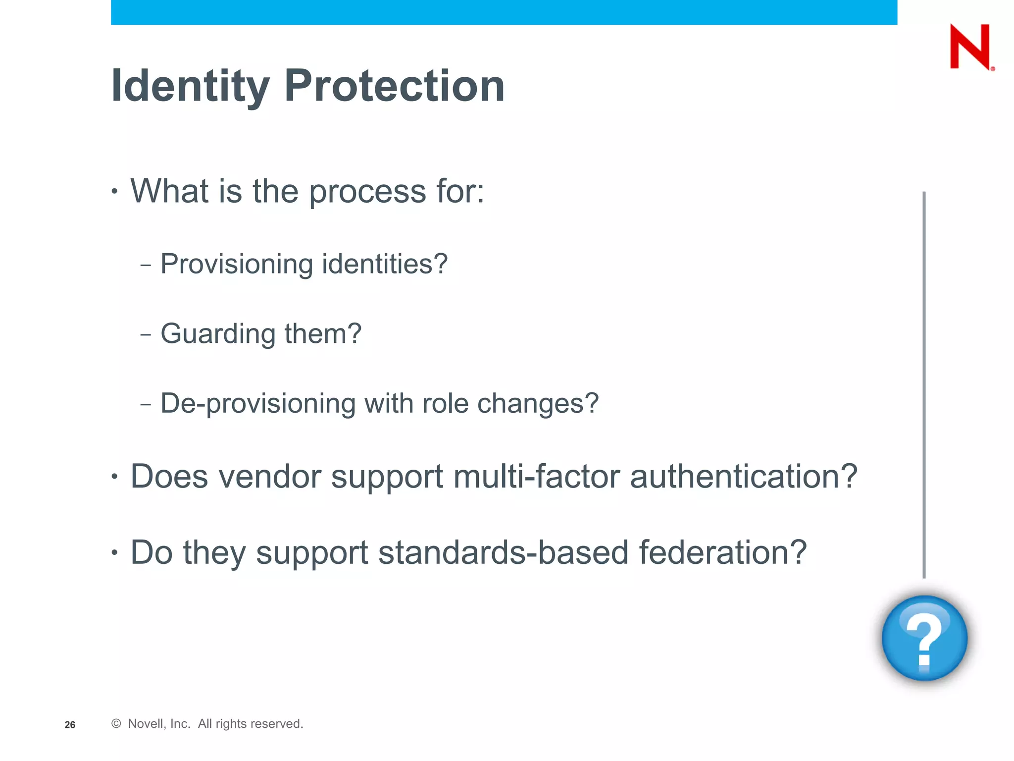 Identity Protection

     •   What is the process for:

          –   Provisioning identities?

          –   Guarding them?

          –   De-provisioning with role changes?

     •   Does vendor support multi-factor authentication?

     •   Do they support standards-based federation?



26   © Novell, Inc. All rights reserved.
 