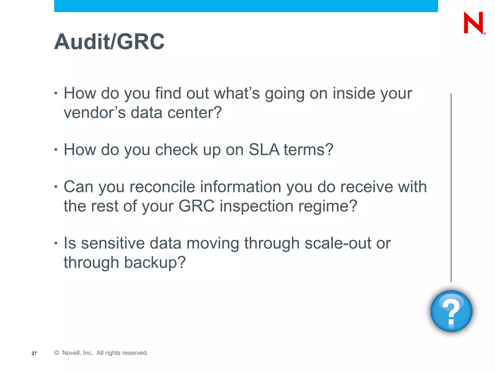 Audit/GRC

     •   How do you find out what’s going on inside your
         vendor’s data center?

     •   How do you check up on SLA terms?

     •   Can you reconcile information you do receive with
         the rest of your GRC inspection regime?

     •   Is sensitive data moving through scale-out or
         through backup?




27   © Novell, Inc. All rights reserved.
 