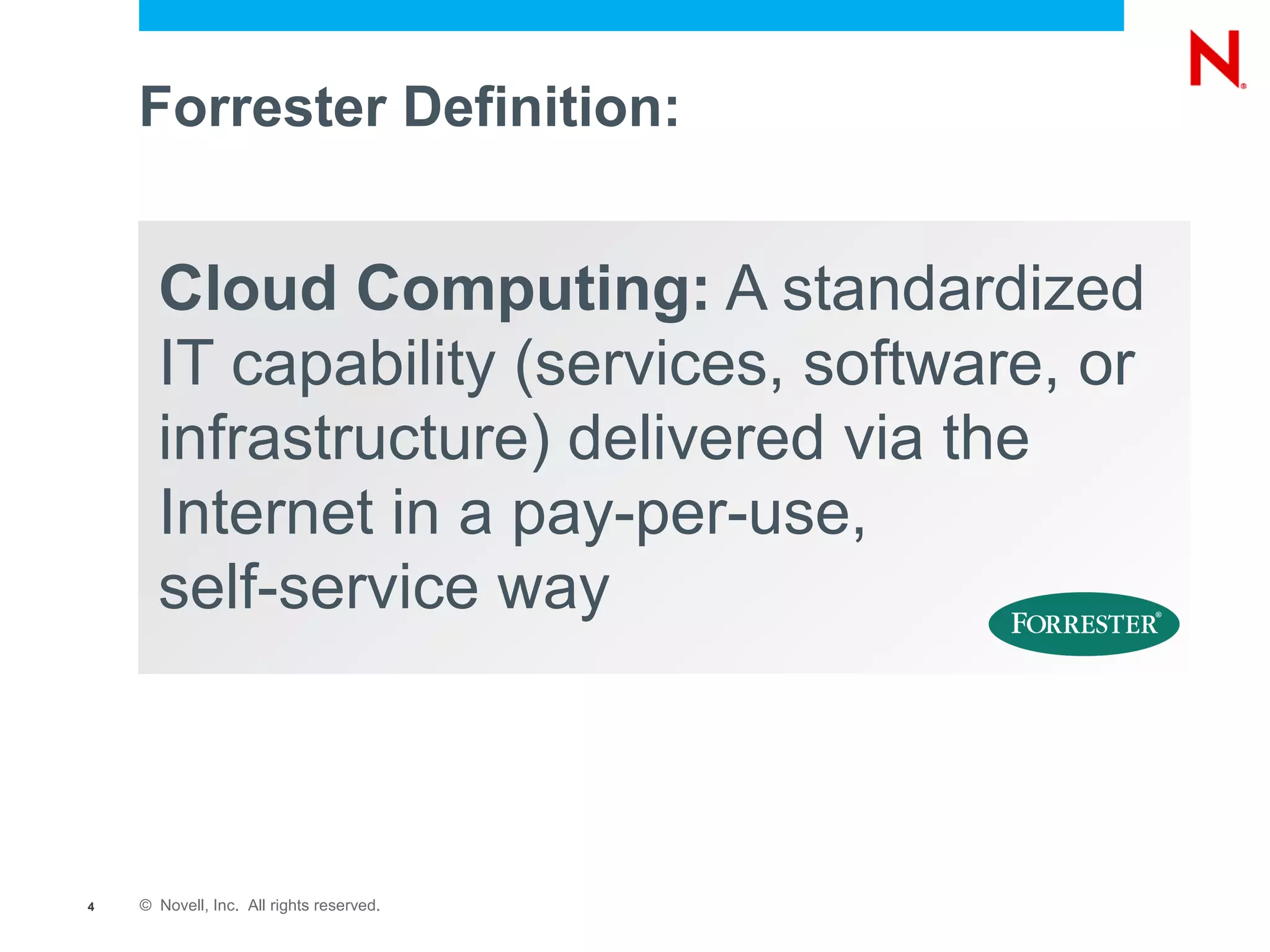 Forrester Definition:


      Cloud Computing: A standardized
      IT capability (services, software, or
      infrastructure) delivered via the
      Internet in a pay-per-use,
      self-service way



4   © Novell, Inc. All rights reserved.
 