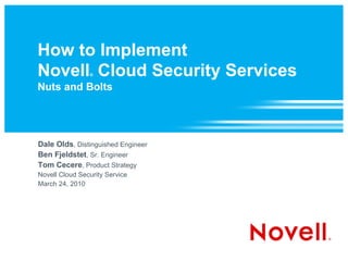 How to Implement
Novell Cloud Security Services
                ®


Nuts and Bolts




Dale Olds, Distinguished Engineer
Ben Fjeldstet, Sr. Engineer
Tom Cecere, Product Strategy
Novell Cloud Security Service
March 24, 2010
 