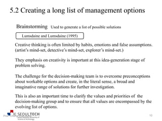 5.2 Creating a long list of management options
Brainstorming
Lumsdaine and Lumsdaine (1995)
Used to generate a list of possible solutions
Creative thinking is often limited by habits, emotions and false assumptions.
(artist’s mind-set, detective’s mind-set, explorer’s mind-set.)
This is also an important time to clarify the values and priorities of the
decision-making group and to ensure that all values are encompassed by the
evolving list of options.
They emphasis on creativity is important at this idea-generation stage of
problem solving.
The challenge for the decision-making team is to overcome preconceptions
about workable options and create, in the literal sense, a broad and
imaginative range of solutions for further investigation.
10Prof. Chung, Eun-Sung
 