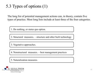 5.3 Types of options (1)
1. Do nothing, or status quo option.
2. Structural measures. – structure and other built technology
3. Vegetative approaches.
4. Nonstructural measures. – best management practices
5. Naturalization measures.
The long list of potential management actions can, in theory, contain five
types of practice. Most long lists include at least three of the four categories.
11Prof. Chung, Eun-Sung
 