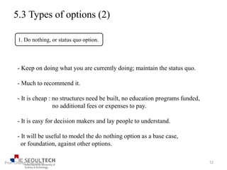 5.3 Types of options (2)
1. Do nothing, or status quo option.
- Keep on doing what you are currently doing; maintain the status quo.
- Much to recommend it.
- It is cheap : no structures need be built, no education programs funded,
no additional fees or expenses to pay.
- It is easy for decision makers and lay people to understand.
- It will be useful to model the do nothing option as a base case,
or foundation, against other options.
12Prof. Chung, Eun-Sung
 