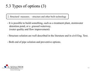 5.3 Types of options (3)
- It is possible to build something, such as a treatment plant, stormwater
detention pond, or a grassed waterway.
(water quality and flow improvement)
- Structure solution are well described in the literature and in civil Eng. Text.
- Both end of pipe solution and preventive options.
2. Structural measures. – structure and other built technology
13Prof. Chung, Eun-Sung
 