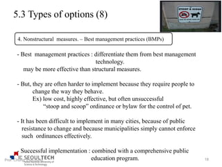 5.3 Types of options (8)
- Best management practices : differentiate them from best management
technology.
may be more effective than structural measures.
- But, they are often harder to implement because they require people to
change the way they behave.
Ex) low cost, highly effective, but often unsuccessful
“stoop and scoop” ordinance or bylaw for the control of pet.
- It has been difficult to implement in many cities, because of public
resistance to change and because municipalities simply cannot enforce
such ordinances effectively.
- Successful implementation : combined with a comprehensive public
education program.
4. Nonstructural measures. – Best management practices (BMPs)
18Prof. Chung, Eun-Sung
 