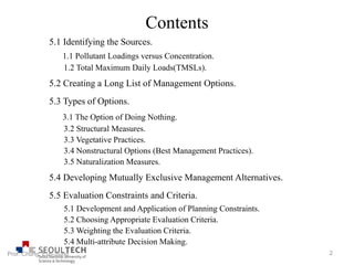 Contents
5.1 Identifying the Sources.
1.1 Pollutant Loadings versus Concentration.
1.2 Total Maximum Daily Loads(TMSLs).
5.2 Creating a Long List of Management Options.
5.3 Types of Options.
3.1 The Option of Doing Nothing.
3.2 Structural Measures.
3.3 Vegetative Practices.
3.4 Nonstructural Options (Best Management Practices).
3.5 Naturalization Measures.
5.4 Developing Mutually Exclusive Management Alternatives.
5.5 Evaluation Constraints and Criteria.
5.1 Development and Application of Planning Constraints.
5.2 Choosing Appropriate Evaluation Criteria.
5.3 Weighting the Evaluation Criteria.
5.4 Multi-attribute Decision Making.
2Prof. Chung, Eun-Sung
 