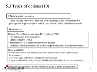 5.3 Types of options (10)
- These include removal of dam and weir structures, often to facilitate fish
passage and improve aquatic habitat, and naturalization of stream channels.
5. Naturalization measures.
Dam removal
Reason (According to American Rivers et al. (1999)
- Environmental protection (43%)
- Safety concerns (30%)
* Dam removal is a tricky and uncertain process
: release stored sediments and associated pollutants into downstream waters.
Doyle et al (2000)
-Review these issues that the transition from a reservoir back to a stream occurs
in two stages.
a. involves rapid and variable changes in river condition.
b. aquatic and riparian ecosystems are slowly reestablished (decade or even centuries)
Dam removal continues to be contentious issue in many communities.
20Prof. Chung, Eun-Sung
 