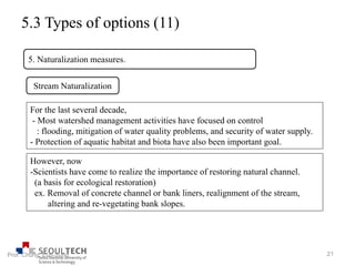 5.3 Types of options (11)
5. Naturalization measures.
Stream Naturalization
For the last several decade,
- Most watershed management activities have focused on control
: flooding, mitigation of water quality problems, and security of water supply.
- Protection of aquatic habitat and biota have also been important goal.
However, now
-Scientists have come to realize the importance of restoring natural channel.
(a basis for ecological restoration)
ex. Removal of concrete channel or bank liners, realignment of the stream,
altering and re-vegetating bank slopes.
21Prof. Chung, Eun-Sung
 