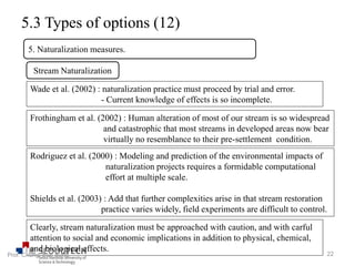 5.3 Types of options (12)
5. Naturalization measures.
Stream Naturalization
Wade et al. (2002) : naturalization practice must proceed by trial and error.
- Current knowledge of effects is so incomplete.
Clearly, stream naturalization must be approached with caution, and with carful
attention to social and economic implications in addition to physical, chemical,
and biological effects.
Frothingham et al. (2002) : Human alteration of most of our stream is so widespread
and catastrophic that most streams in developed areas now bear
virtually no resemblance to their pre-settlement condition.
Rodriguez et al. (2000) : Modeling and prediction of the environmental impacts of
naturalization projects requires a formidable computational
effort at multiple scale.
Shields et al. (2003) : Add that further complexities arise in that stream restoration
practice varies widely, field experiments are difficult to control.
22Prof. Chung, Eun-Sung
 