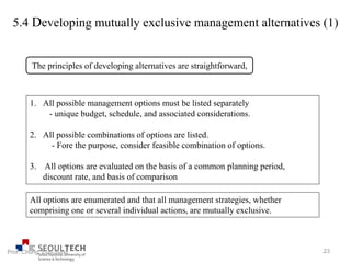 5.4 Developing mutually exclusive management alternatives (1)
The principles of developing alternatives are straightforward,
1. All possible management options must be listed separately
- unique budget, schedule, and associated considerations.
2. All possible combinations of options are listed.
- Fore the purpose, consider feasible combination of options.
3. All options are evaluated on the basis of a common planning period,
discount rate, and basis of comparison
All options are enumerated and that all management strategies, whether
comprising one or several individual actions, are mutually exclusive.
23Prof. Chung, Eun-Sung
 