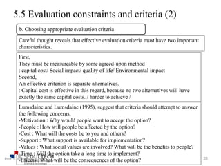 5.5 Evaluation constraints and criteria (2)
Careful thought reveals that effective evaluation criteria must have two important
characteristics.
First,
They must be measureable by some agreed-upon method
: capital cost/ Social impact/ quality of life/ Environmental impact
Second,
An effective criterion is separate alternatives.
: Capital cost is effective in this regard, because no two alternatives will have
exactly the same capital costs. / harder to achieve /
b. Choosing appropriate evaluation criteria
Lumsdaine and Lumsdaine (1995), suggest that criteria should attempt to answer
the following concerns:
-Motivation : Why would people want to accept the option?
-People : How will people be affected by the option?
-Cost : What will the costs be to you and others?
-Support : What support is available for implementation?
-Values : What social values are involved? What will be the benefits to people?
-Time : Will the option take a long time to implement?
-Effects : What will be the consequences of the option? 28Prof. Chung, Eun-Sung
 