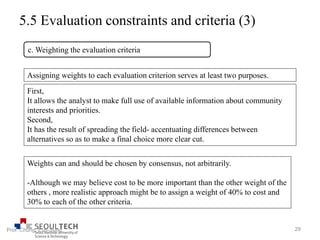 5.5 Evaluation constraints and criteria (3)
Assigning weights to each evaluation criterion serves at least two purposes.
First,
It allows the analyst to make full use of available information about community
interests and priorities.
Second,
It has the result of spreading the field- accentuating differences between
alternatives so as to make a final choice more clear cut.
Weights can and should be chosen by consensus, not arbitrarily.
-Although we may believe cost to be more important than the other weight of the
others , more realistic approach might be to assign a weight of 40% to cost and
30% to each of the other criteria.
c. Weighting the evaluation criteria
29Prof. Chung, Eun-Sung
 