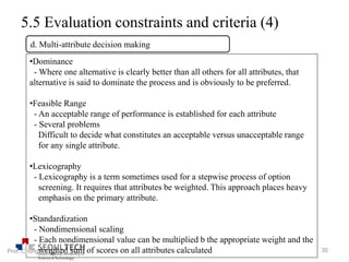 5.5 Evaluation constraints and criteria (4)
•Dominance
- Where one alternative is clearly better than all others for all attributes, that
alternative is said to dominate the process and is obviously to be preferred.
•Feasible Range
- An acceptable range of performance is established for each attribute
- Several problems
Difficult to decide what constitutes an acceptable versus unacceptable range
for any single attribute.
•Lexicography
- Lexicography is a term sometimes used for a stepwise process of option
screening. It requires that attributes be weighted. This approach places heavy
emphasis on the primary attribute.
•Standardization
- Nondimensional scaling
- Each nondimensional value can be multiplied b the appropriate weight and the
weighed sum of scores on all attributes calculated
d. Multi-attribute decision making
30Prof. Chung, Eun-Sung
 