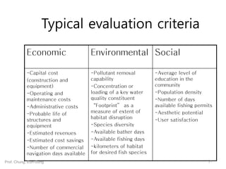 Typical evaluation criteria
Economic Environmental Social
-Capital cost
(construction and
equipment)
-Operating and
maintenance costs
-Administrative costs
-Probable life of
structures and
equipment
-Estimated revenues
-Estimated cost savings
-Number of commercial
navigation days available
-Pollutant removal
capability
-Concentration or
loading of a key water
quality constituent
“Footprint” as a
measure of extent of
habitat disruption
-Species diversity
-Available bather days
-Available fishing days
-kilometers of habitat
for desired fish species
-Average level of
education in the
community
-Population density
-Number of days
available fishing permits
-Aesthetic potential
-User satisfaction
31Prof. Chung, Eun-Sung
 