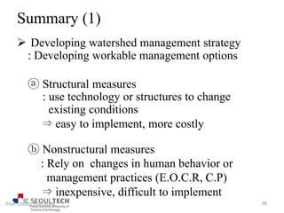 Summary (1)
 Developing watershed management strategy
: Developing workable management options
ⓐ Structural measures
: use technology or structures to change
existing conditions
⇒ easy to implement, more costly
ⓑ Nonstructural measures
: Rely on changes in human behavior or
management practices (E.O.C.R, C.P)
⇒ inexpensive, difficult to implement
36Prof. Chung, Eun-Sung
 