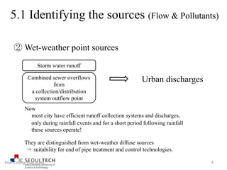 ② Wet-weather point sources
Combined sewer overflows
from
a collection/distribution
system outflow point
Urban discharges
Storm water runoff
Now
most city have efficient runoff collection systems and discharges,
only during rainfall events and for a short period following rainfall
these sources operate!
They are distinguished from wet-weather diffuse sources
⇒ suitability for end of pipe treatment and control technologies.
4Prof. Chung, Eun-Sung
5.1 Identifying the sources (Flow & Pollutants)
 