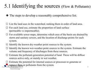 ◈ The steps to develop a reasonably comprehensive list.
① List the land uses in the watershed, ranking them in order of land area.
② For each land use, estimate the proportion of land surface
(permeable vs impermeable).
③ For available sewer maps, determine which area of the basin are drained by
storm and sanitary sewers, and the location of discharge points for each
system.
④ Identify the known dry-weather point sources to the system.
⑤ Identify the known wet-weather point sources to the system. Estimate the
volume and frequency of discharges from these sources.
⑥ Estimate the pollutant-generation potential of land. These will be diffuse
sources active only, or mainly in wet weather.
⑦ Estimate the potential for internal sources or processes to generate or
remove flow or pollutants from the system.
6Prof. Chung, Eun-Sung
5.1 Identifying the sources (Flow & Pollutants)
 