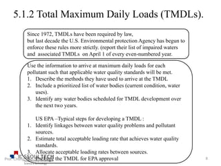5.1.2 Total Maximum Daily Loads (TMDLs).
Since 1972, TMDLs have been required by law,
but last decade the U.S. Environmental protection Agency has begun to
enforce these rules more strictly. (report their list of impaired waters
and associated TMDLs on April 1 of every even-numbered year.
Use the information to arrive at maximum daily loads for each
pollutant such that applicable water quality standards will be met.
1. Describe the methods they have used to arrive at the TMDL
2. Include a prioritized list of water bodies (current condition, water
uses).
3. Identify any water bodies scheduled for TMDL development over
the next two years.
US EPA –Typical steps for developing a TMDL :
1. Identify linkages between water quality problems and pollutant
sources.
2. Estimate total acceptable loading rate that achieves water quality
standards.
3. Allocate acceptable loading rates between sources.
4. Package the TMDL for EPA approval 8Prof. Chung, Eun-Sung
 