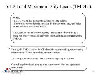 5.1.2 Total Maximum Daily Loads (TMDLs).
While,
-TMDL system has been criticized for its long delays.
-There is also considerable variation in the way that state, territories
and tribes have developed TMDL.
Thus, EPA is currently investigating mechanisms for achieving a
more nationally consistent approach to developing and implementing
TMDLs.
Finally, the TMDL system is of little use in accomplishing water quality
improvement if load reductions are not achieved.
Yet, many substances arise from a bewildering array of sources.
Controlling those loads may require consultation with and agreement
from others.
9Prof. Chung, Eun-Sung
 