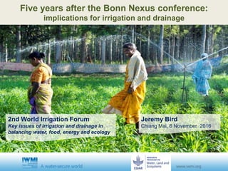 Jeremy Bird
Chiang Mai, 6 November 2016
Five years after the Bonn Nexus conference:
implications for irrigation and drainage
2nd World Irrigation Forum
Key issues of irrigation and drainage in
balancing water, food, energy and ecology
 