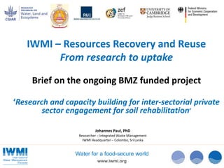 www.iwmi.org
Water for a food-secure world
Johannes Paul, PhD
Researcher – Integrated Waste Management
IWMI Headquarter – Colombo, Sri Lanka
IWMI – Resources Recovery and Reuse
From research to uptake
Brief on the ongoing BMZ funded project
‘Research and capacity building for inter-sectorial private
sector engagement for soil rehabilitation’
 