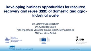 Developing business opportunities for resource
recovery and reuse (RRR) of domestic and agro-
industrial waste
Dr. Solomie Gebrezgabher
Dr. Avinandan Taron
RRR impact and upscaling project stakeholder workshop
May 21, 2015, Kenya
 