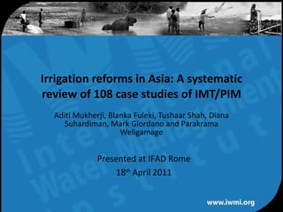Aditi Mukherji, Blanka Fuleki, Tushaar Shah, Diana Suhardiman, Mark Giordano and Parakrama Weligamage Irrigation reforms in Asia: A systematic review of 108 case studies of IMT/PIM Presented at IFAD Rome 18 th  April 2011 