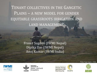 TENANT COLLECTIVES IN THE GANGETIC
PLAINS – A NEW MODEL FOR GENDER
EQUITABLE GRASSROOTS IRRIGATION AND
LAND MANAGEMENT
Fraser Sugden (IWMI Nepal)
Dipika Das (IWMI Nepal)
Anoj Kumar (IWMI India)
Photo: Fraser Sugden / IWMI
 