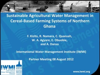 Sustainable Agricultural Water Management in
  Cereal-Based Farming Systems of Northern
                    Ghana

           F. Kizito, R. Namara, C. Quansah,
               W. A. Agyare, E. Obuobie,
                       and A. Danso

    International Water Management Institute (IWMI)

            Partner Meeting 08 August 2012


                                                      1
                Water for a food-secure world
 