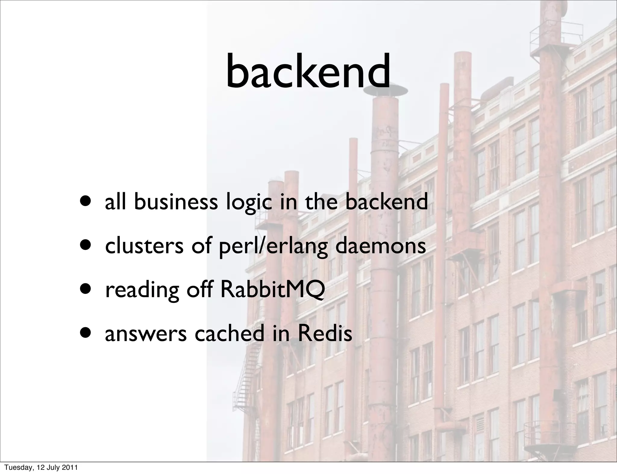 backend

                    • all business logic in the backend
                    • clusters of perl/erlang daemons
                    • reading off RabbitMQ
                    • answers cached in Redis

Tuesday, 12 July 2011
 