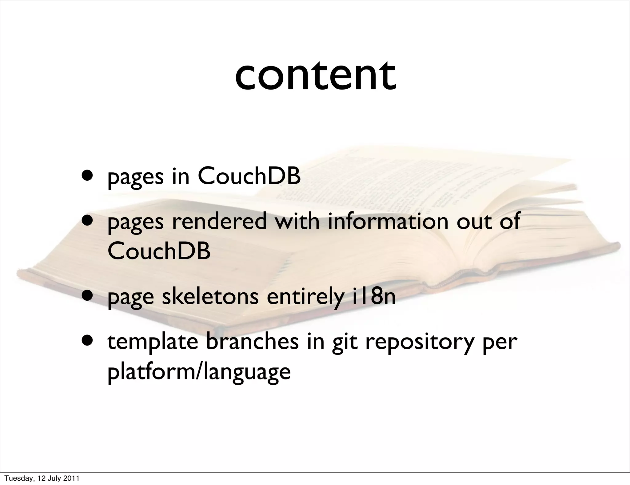 content
                    • pages in CouchDB
                    • pages rendered with information out of
                        CouchDB
                    • page skeletons entirely i18n
                    • template branches in git repository per
                        platform/language


Tuesday, 12 July 2011
 